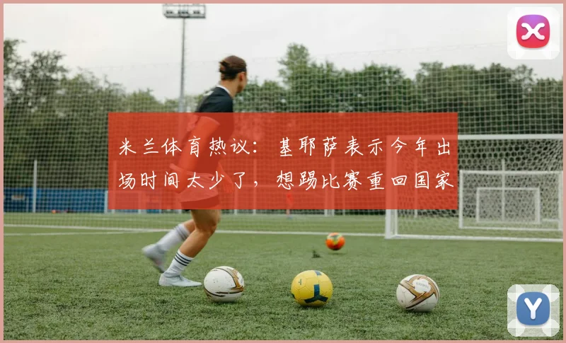 米兰体育热议：基耶萨表示今年出场时间太少了，想踢比赛重回国家队_利物浦_瓜迪奥拉_意大利