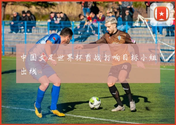 中国女足世界杯首战打响目标小组出线