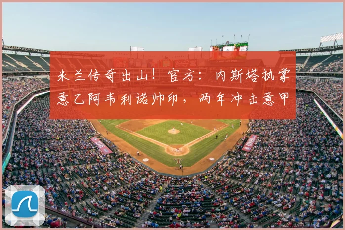米兰传奇出山!官方:内斯塔执掌意乙阿韦利诺帅印,两年冲击意甲_赛季_欧冠_罗马